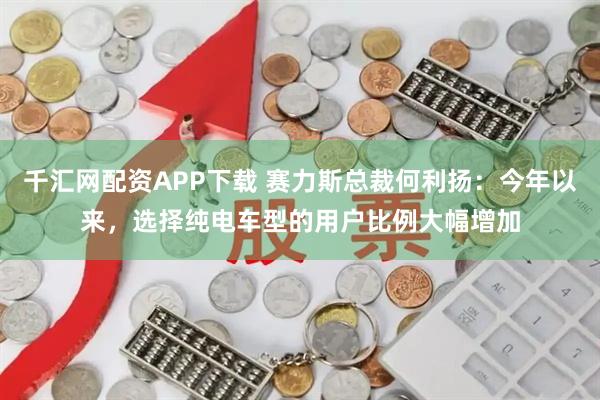 千汇网配资APP下载 赛力斯总裁何利扬：今年以来，选择纯电车型的用户比例大幅增加