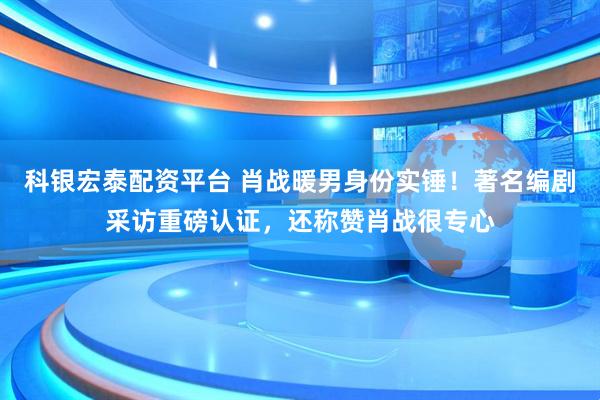 科银宏泰配资平台 肖战暖男身份实锤！著名编剧采访重磅认证，还称赞肖战很专心