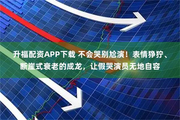 升福配资APP下载 不会哭别尬演！表情狰狞、断崖式衰老的成龙，让假哭演员无地自容