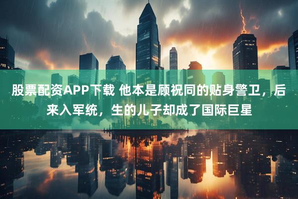 股票配资APP下载 他本是顾祝同的贴身警卫，后来入军统，生的儿子却成了国际巨星
