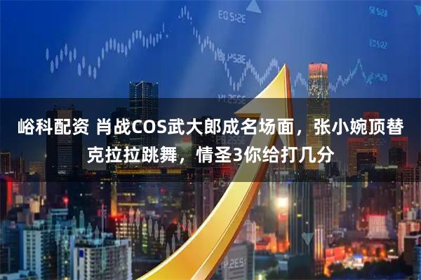 峪科配资 肖战COS武大郎成名场面，张小婉顶替克拉拉跳舞，情圣3你给打几分