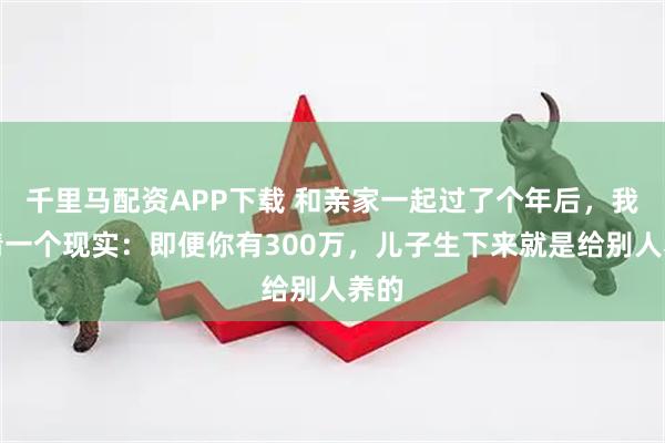 千里马配资APP下载 和亲家一起过了个年后，我认清一个现实：即便你有300万，儿子生下来就是给别人养的