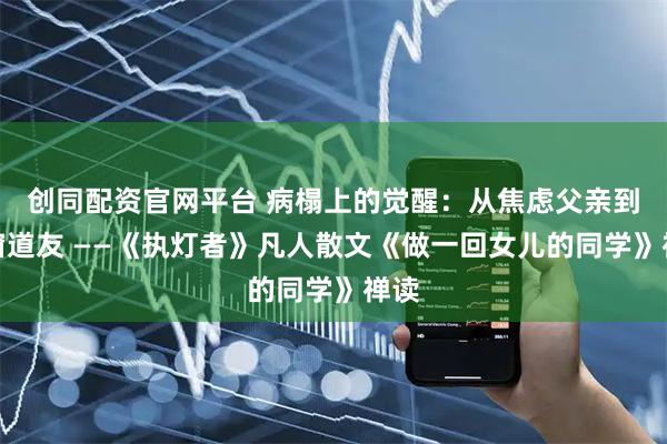 创同配资官网平台 病榻上的觉醒：从焦虑父亲到同窗道友 ——《执灯者》凡人散文《做一回女儿的同学》禅读