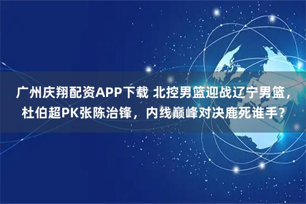 广州庆翔配资APP下载 北控男篮迎战辽宁男篮，杜伯超PK张陈治锋，内线巅峰对决鹿死谁手？
