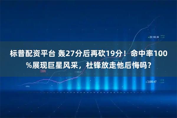标普配资平台 轰27分后再砍19分！命中率100%展现巨星风采，杜锋放走他后悔吗？