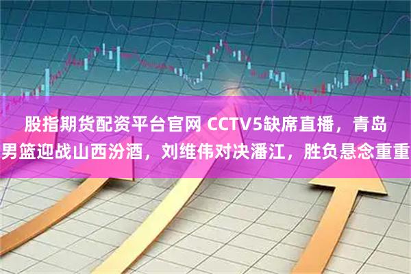 股指期货配资平台官网 CCTV5缺席直播，青岛男篮迎战山西汾酒，刘维伟对决潘江，胜负悬念重重