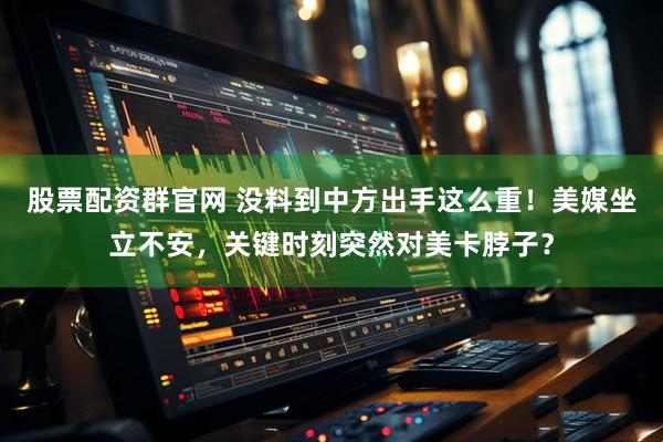 股票配资群官网 没料到中方出手这么重！美媒坐立不安，关键时刻突然对美卡脖子？