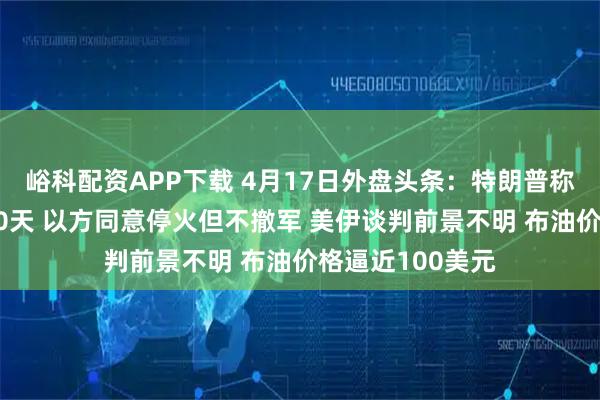 峪科配资APP下载 4月17日外盘头条：特朗普称以黎同意停火10天 以方同意停火但不撤军 美伊谈判前景不明 布油价格逼近100美元
