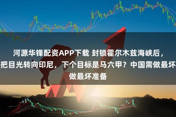 河源华锋配资APP下载 封锁霍尔木兹海峡后，美国把目光转向印尼，下个目标是马六甲？中国需做最坏准备