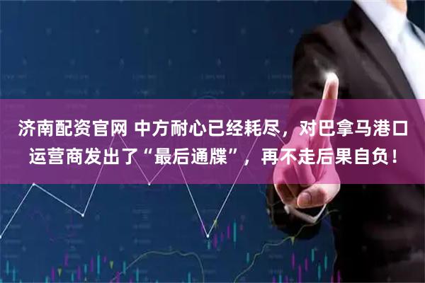 济南配资官网 中方耐心已经耗尽，对巴拿马港口运营商发出了“最后通牒”，再不走后果自负！