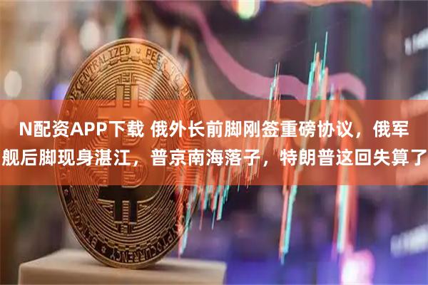 N配资APP下载 俄外长前脚刚签重磅协议，俄军舰后脚现身湛江，普京南海落子，特朗普这回失算了