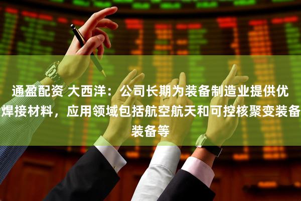 通盈配资 大西洋：公司长期为装备制造业提供优质焊接材料，应用领域包括航空航天和可控核聚变装备等