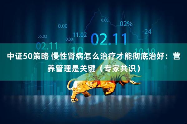 中证50策略 慢性肾病怎么治疗才能彻底治好：营养管理是关键（专家共识）