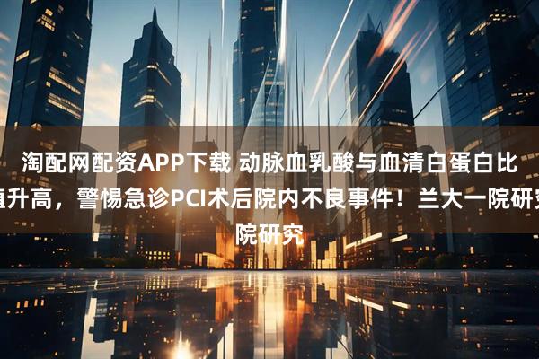 淘配网配资APP下载 动脉血乳酸与血清白蛋白比值升高，警惕急诊PCI术后院内不良事件！兰大一院研究