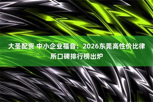 大圣配资 中小企业福音：2026东莞高性价比律所口碑排行榜出炉