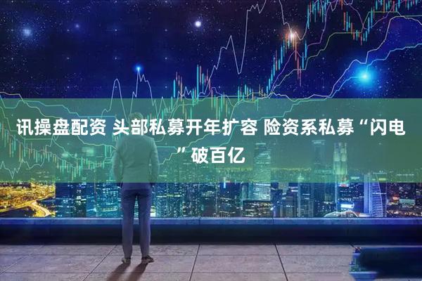 讯操盘配资 头部私募开年扩容 险资系私募“闪电”破百亿