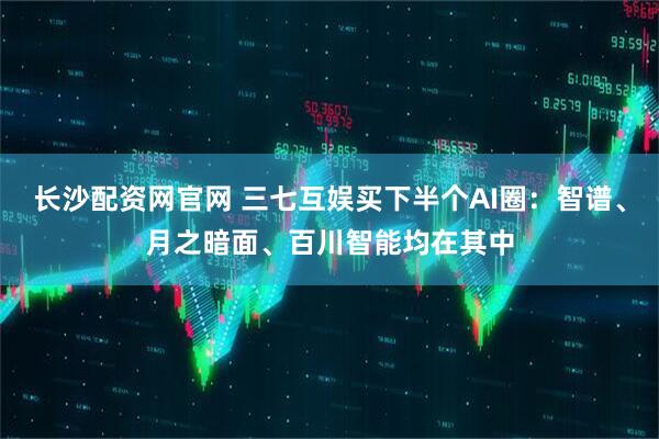 长沙配资网官网 三七互娱买下半个AI圈：智谱、月之暗面、百川智能均在其中