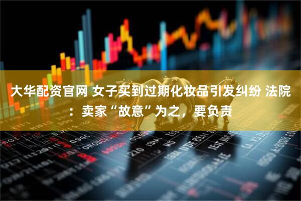 大华配资官网 女子买到过期化妆品引发纠纷 法院：卖家“故意”为之，要负责