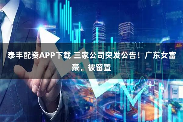 泰丰配资APP下载 三家公司突发公告！广东女富豪，被留置