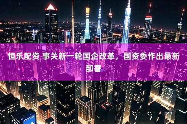 恒乐配资 事关新一轮国企改革，国资委作出最新部署