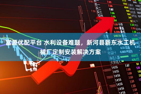 富源优配平台 水利设备难题，新河县新东水工机械厂定制安装解决方案