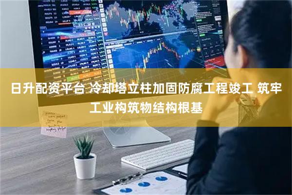 日升配资平台 冷却塔立柱加固防腐工程竣工 筑牢工业构筑物结构根基