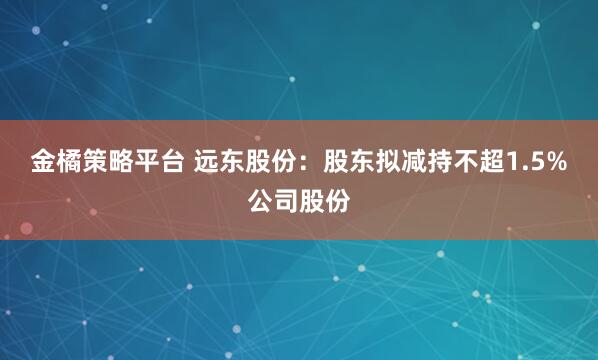 金橘策略平台 远东股份：股东拟减持不超1.5%公司股份