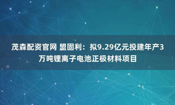 茂森配资官网 盟固利：拟9.29亿元投建年产3万吨锂离子电池正极材料项目