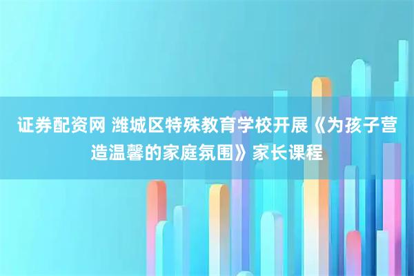 证券配资网 潍城区特殊教育学校开展《为孩子营造温馨的家庭氛围》家长课程