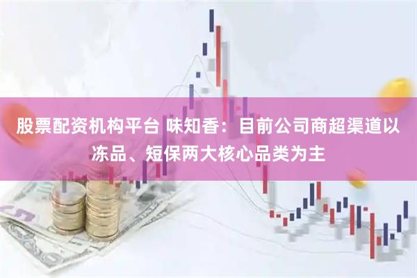 股票配资机构平台 味知香：目前公司商超渠道以冻品、短保两大核心品类为主