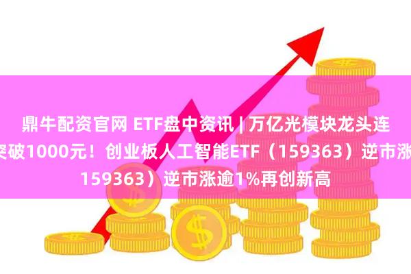 鼎牛配资官网 ETF盘中资讯 | 万亿光模块龙头连续逼空！股价突破1000元！创业板人工智能ETF（159363）逆市涨逾1%再创新高